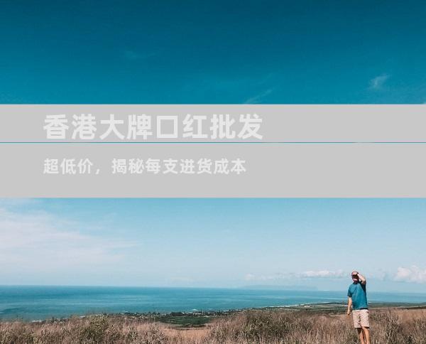 香港大牌口红批发超低价，揭秘每支进货成本